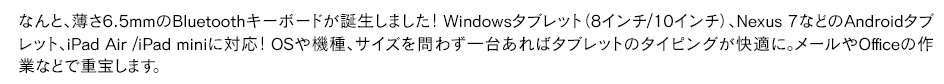 なんと、薄さ6.5mmのBluetoothキーボード画誕生しました！Windowsタブレット（8インチ/10インチ）、Nexus 7などのAndroidタブレット、iPad Air /iPad miniに対応！OSや機種、サイズを問わず一台あればタブレットのタイピングが快適に。メールやOfficeの作業などで重宝します。