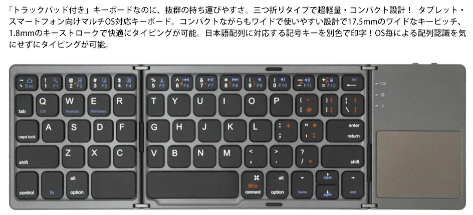 「トラックパッド付き」キーボードなのに、抜群の持ち運びやすさ。三つ折りタイプで超軽量・コンパクト設計！ タブレット・スマートフォン向けマルチOS対応キーボード。コンパクトながらもワイドで使いやすい設計で17.5mmのワイドなキーピッチ、1.8mmのキーストロークで快適にタイピングが可能。日本語配列に対応する記号キーを別色で印字！OS毎による配列認識を気にせずにタイピングが可能。