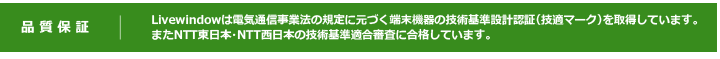 品質保証　Livewindowは電気通信事業法の規定に元づく端末機器の技術基準設計認証（技適マーク）を取得しています。
またNTT東日本・NTT西日本の技術基準適合審査に合格しています。